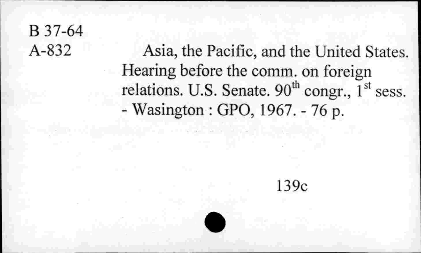 ﻿B 37-64
A-832
Asia, the Pacific, and the United States. Hearing before the comm, on foreign relations. U.S. Senate. 90th congr., 1st sess. - Wasington : GPO, 1967. - 76 p.
139c